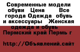 Современные модели обуви › Цена ­ 1 - Все города Одежда, обувь и аксессуары » Женская одежда и обувь   . Пермский край,Пермь г.